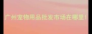 广州宠物用品批发市场在哪里