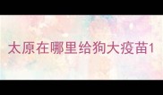 太原在哪里给狗大疫苗