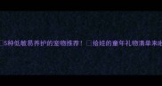 5种低敏易养护的宠物推荐给娃的童年礼物清单来啦