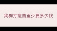 狗狗打疫苗至少要多少钱