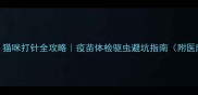 新手必看猫咪打针全攻略疫苗体检驱虫避坑指南附医院选择清单