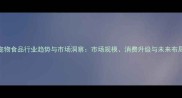 宠物食品行业趋势与市场洞察市场规模消费升级与未来布局